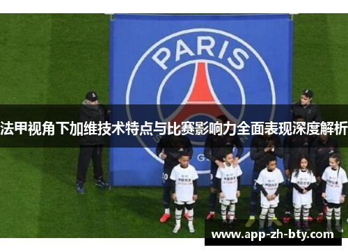 法甲视角下加维技术特点与比赛影响力全面表现深度解析