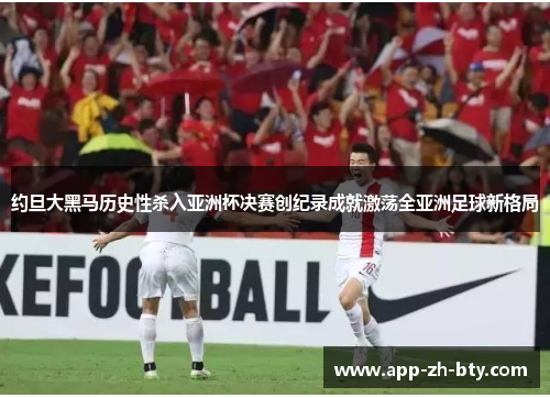 约旦大黑马历史性杀入亚洲杯决赛创纪录成就激荡全亚洲足球新格局